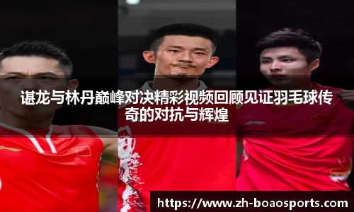 谌龙与林丹巅峰对决精彩视频回顾见证羽毛球传奇的对抗与辉煌